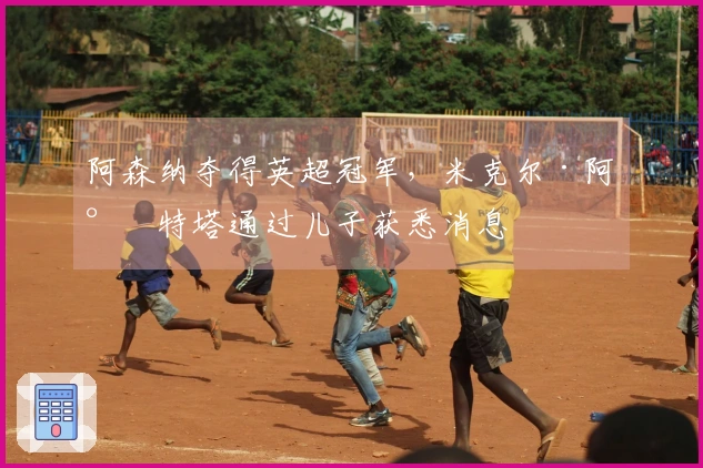 阿森纳夺得英超冠军，米克尔·阿尔特塔通过儿子获悉消息